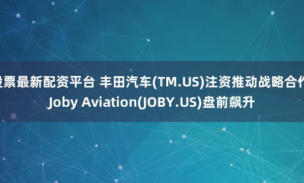 股票最新配资平台 丰田汽车(TM.US)注资推动战略合作 Joby Aviation(JOBY.US)盘前飙升