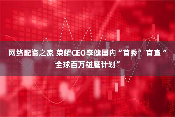 网络配资之家 荣耀CEO李健国内“首秀” 官宣“全球百万雄鹰计划”