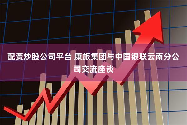 配资炒股公司平台 康旅集团与中国银联云南分公司交流座谈