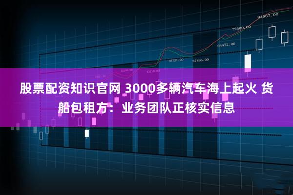 股票配资知识官网 3000多辆汽车海上起火 货船包租方：业务团队正核实信息
