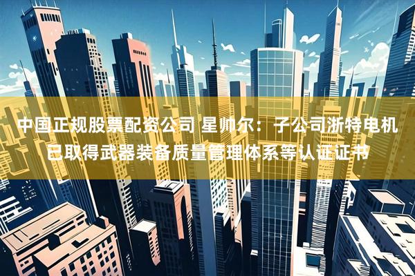中国正规股票配资公司 星帅尔：子公司浙特电机已取得武器装备质量管理体系等认证证书