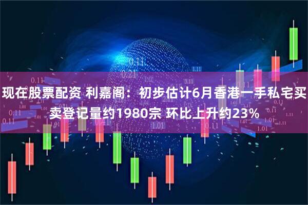 现在股票配资 利嘉阁：初步估计6月香港一手私宅买卖登记量约1980宗 环比上升约23%