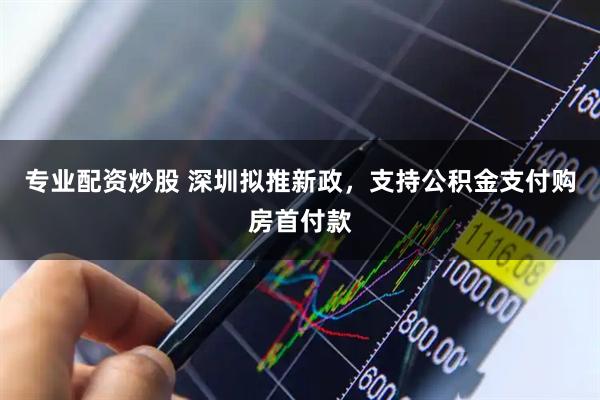 专业配资炒股 深圳拟推新政，支持公积金支付购房首付款