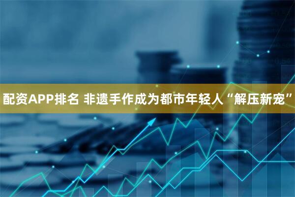 配资APP排名 非遗手作成为都市年轻人“解压新宠”