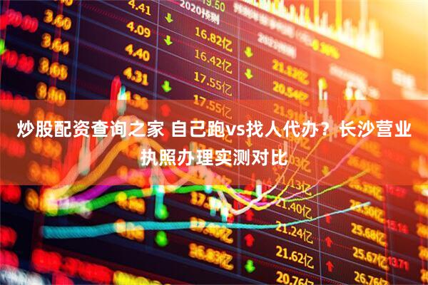 炒股配资查询之家 自己跑vs找人代办？长沙营业执照办理实测对比