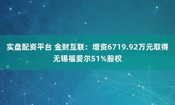 实盘配资平台 金财互联：增资6719.92万元取得无锡福爱尔51%股权