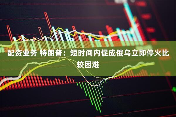 配资业务 特朗普：短时间内促成俄乌立即停火比较困难