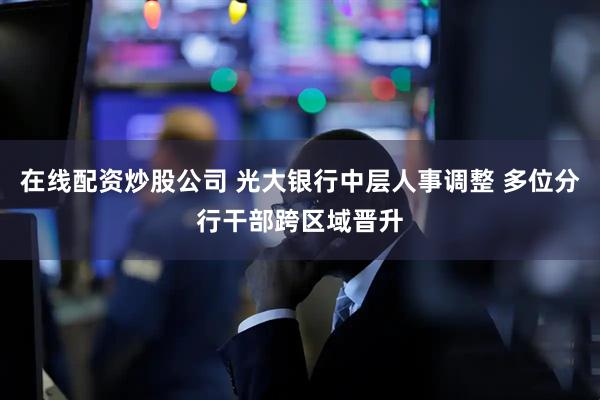 在线配资炒股公司 光大银行中层人事调整 多位分行干部跨区域晋升