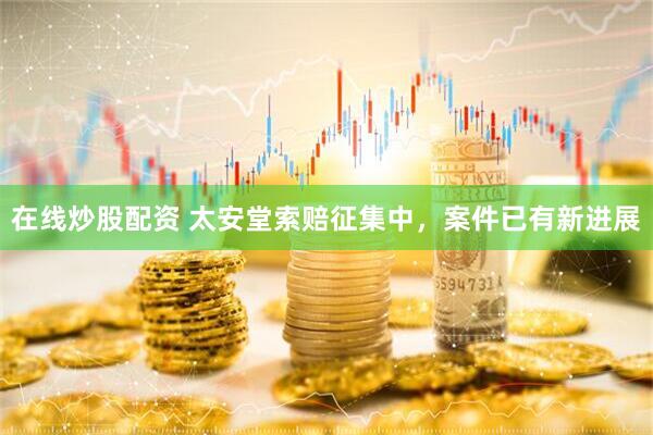 在线炒股配资 太安堂索赔征集中，案件已有新进展