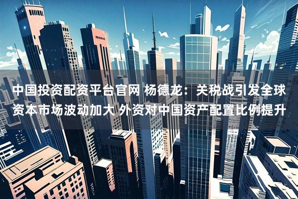中国投资配资平台官网 杨德龙：关税战引发全球资本市场波动加大 外资对中国资产配置比例提升