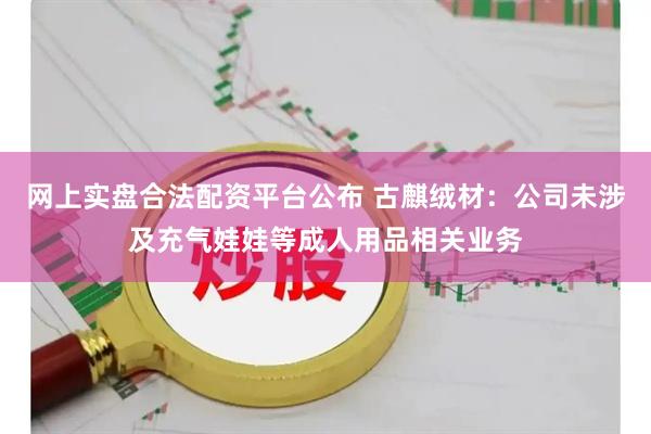 网上实盘合法配资平台公布 古麒绒材：公司未涉及充气娃娃等成人用品相关业务