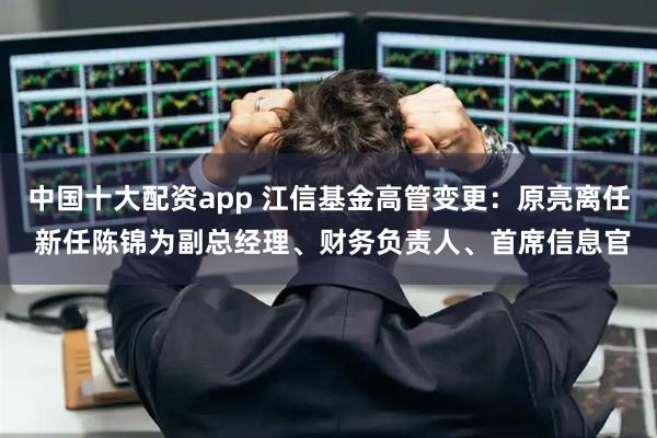 中国十大配资app 江信基金高管变更：原亮离任 新任陈锦为副总经理、财务负责人、首席信息官