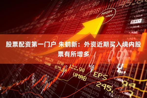 股票配资第一门户 朱鹤新：外资近期买入境内股票有所增多