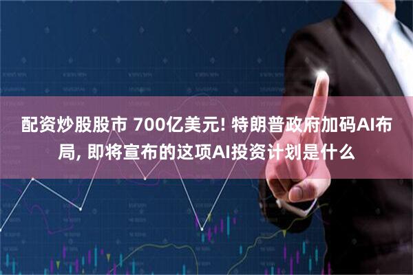 配资炒股股市 700亿美元! 特朗普政府加码AI布局, 即将宣布的这项AI投资计划是什么