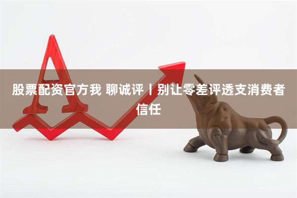 股票配资官方我 聊诚评丨别让零差评透支消费者信任