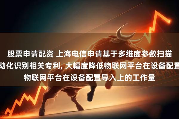 股票申请配资 上海电信申请基于多维度参数扫描的物联网设备自动化识别相关专利, 大幅度降低物联网平台在设备配置导入上的工作量