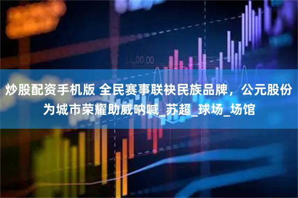 炒股配资手机版 全民赛事联袂民族品牌，公元股份为城市荣耀助威呐喊_苏超_球场_场馆