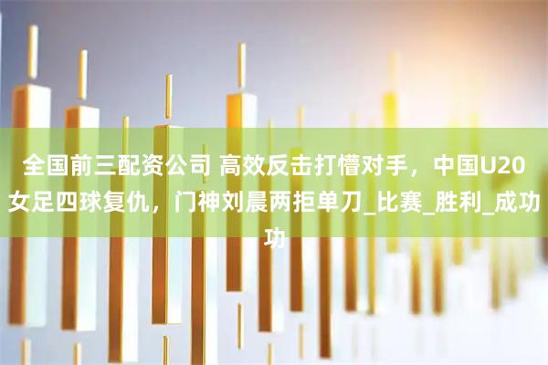 全国前三配资公司 高效反击打懵对手，中国U20女足四球复仇，门神刘晨两拒单刀_比赛_胜利_成功