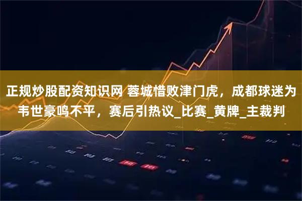 正规炒股配资知识网 蓉城惜败津门虎，成都球迷为韦世豪鸣不平，赛后引热议_比赛_黄牌_主裁判