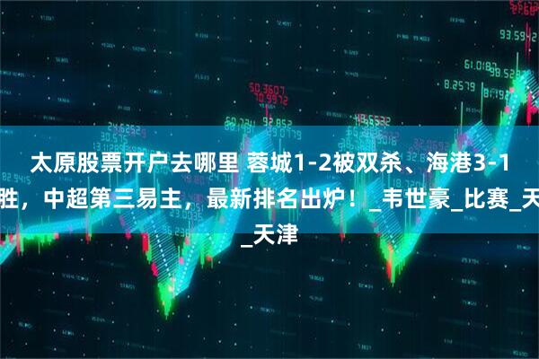 太原股票开户去哪里 蓉城1-2被双杀、海港3-1取胜，中超第三易主，最新排名出炉！_韦世豪_比赛_天津