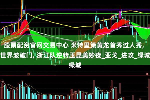 股票配资官网交易中心 米特里策黄龙首秀过人秀, 世界波破门, 浙江队逆转玉昆美妙夜_亚戈_进攻_绿城