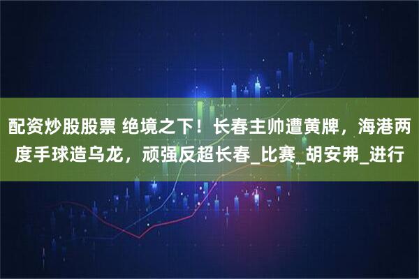 配资炒股股票 绝境之下！长春主帅遭黄牌，海港两度手球造乌龙，顽强反超长春_比赛_胡安弗_进行