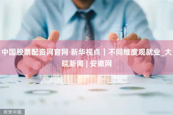 中国股票配资网官网 新华视点｜不同维度观就业_大皖新闻 | 安徽网