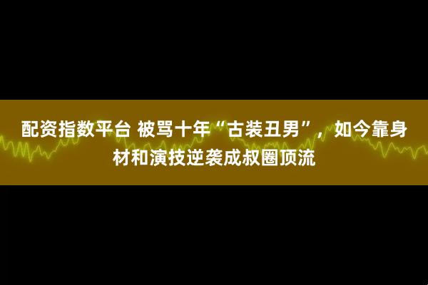 配资指数平台 被骂十年“古装丑男”，如今靠身材和演技逆袭成叔圈顶流
