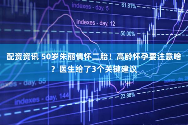 配资资讯 50岁朱丽倩怀二胎！高龄怀孕要注意啥？医生给了3个关键建议
