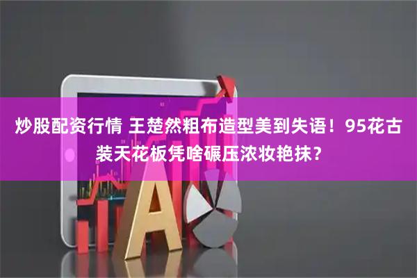 炒股配资行情 王楚然粗布造型美到失语!95花古装天花板凭啥碾压浓妆艳抹?