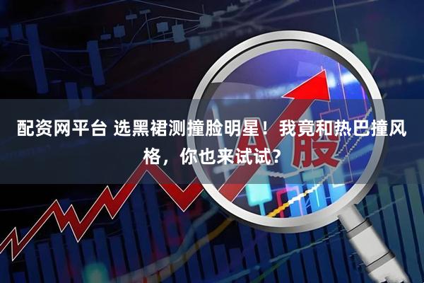 配资网平台 选黑裙测撞脸明星！我竟和热巴撞风格，你也来试试？