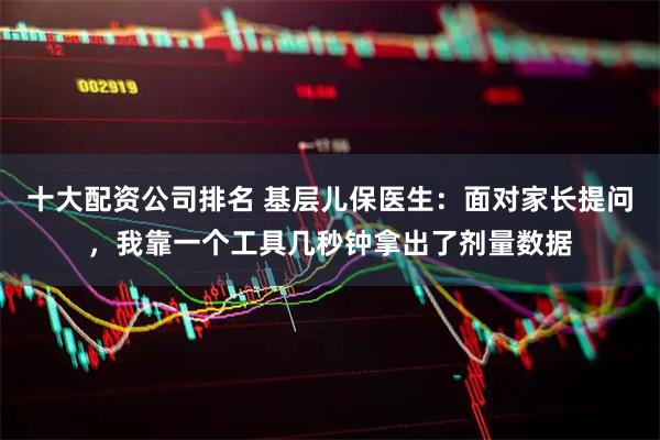 十大配资公司排名 基层儿保医生：面对家长提问，我靠一个工具几秒钟拿出了剂量数据