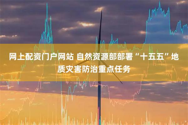 网上配资门户网站 自然资源部部署“十五五”地质灾害防治重点任务